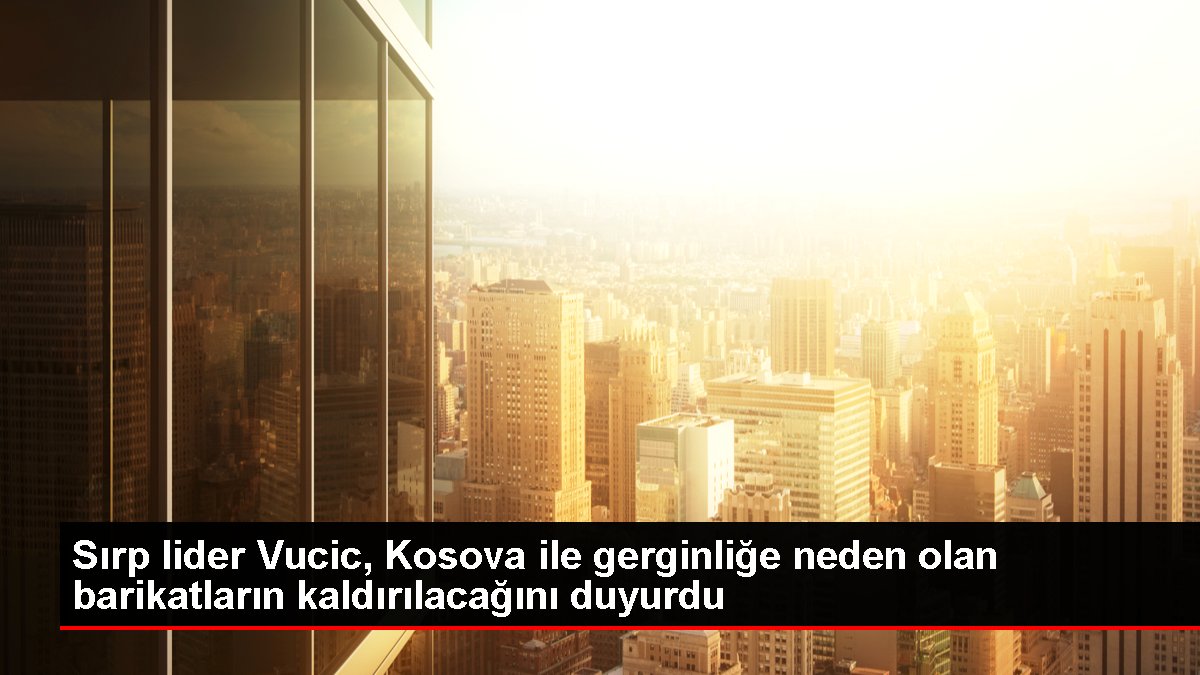 Sırp lider Vucic Kosova ile gerginliğe neden olan barikatların kaldırılacağını duyurdu