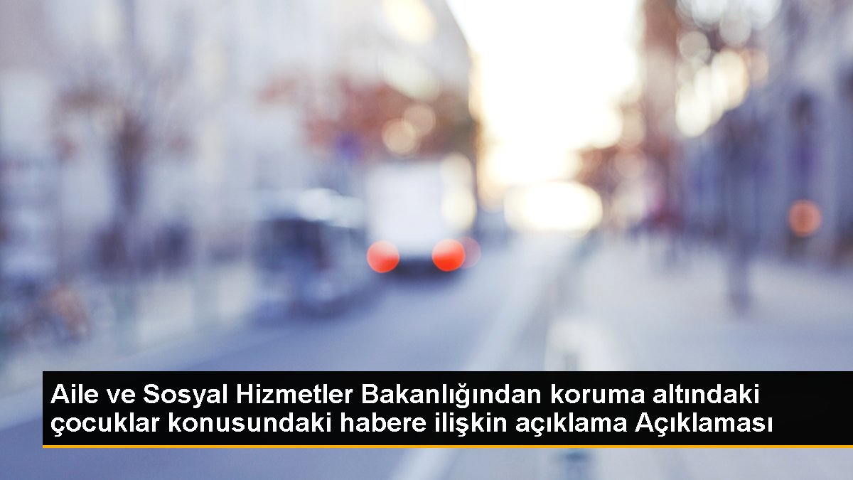 Aile ve Sosyal Hizmetler Bakanlığından koruma altındaki çocuklar konusundaki habere ilişkin açıklama Açıklaması